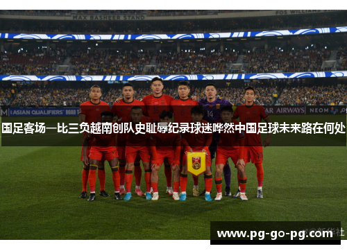 国足客场一比三负越南创队史耻辱纪录球迷哗然中国足球未来路在何处