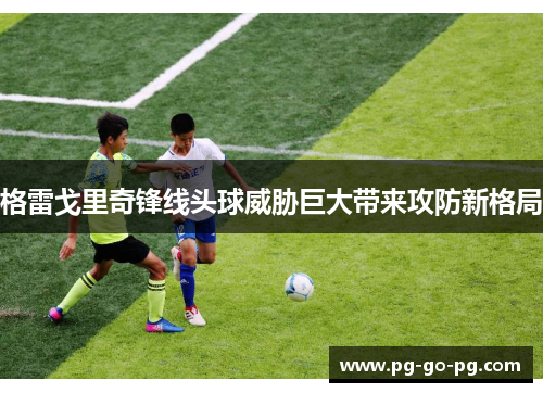 格雷戈里奇锋线头球威胁巨大带来攻防新格局