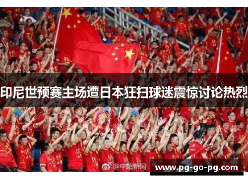 印尼世预赛主场遭日本狂扫球迷震惊讨论热烈