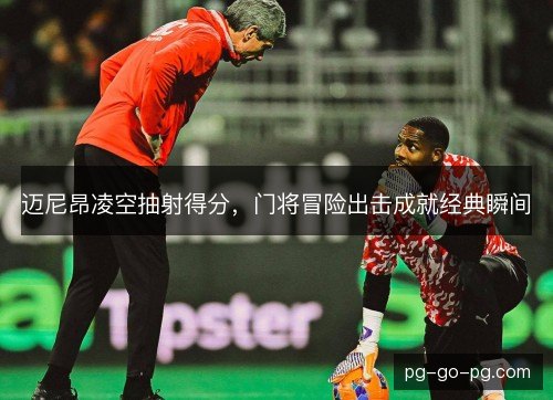 迈尼昂凌空抽射得分,门将冒险出击成就经典瞬间 迈尼昂凌空抽射得分,门将冒险出击成就经典瞬间